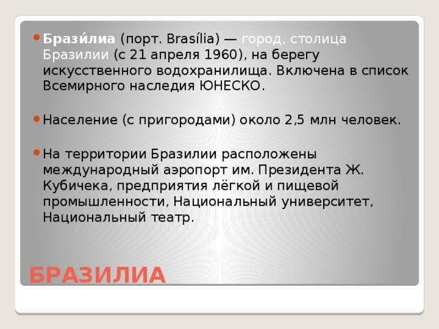 Брази́лиа (порт. Brasília) — город, столица Бразилии (с 21 апреля 1960), на берегу искусственного водохранилища. Включена в список Всемирного наследия ЮНЕСКО. Население (с пригородами) около 2,5 млн человек. На территории Бразилии расположены международный аэропорт им. Президента Ж. Кубичека, предприятия лёгкой и пищевой промышленности, Национальный университет, Национальный театр.