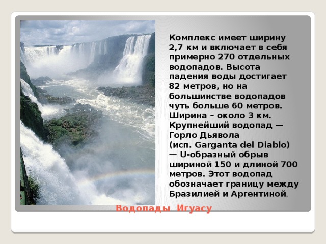 Комплекс имеет ширину 2,7 км и включает в себя примерно 270 отдельных водопадов. Высота падения воды достигает 82 метров, но на большинстве водопадов чуть больше 60 метров. Ширина – около 3 км. Крупнейший водопад — Горло Дьявола (исп. Garganta del Diablo) — U-образный обрыв шириной 150 и длиной 700 метров. Этот водопад обозначает границу между Бразилией и Аргентиной . Водопады Игуасу