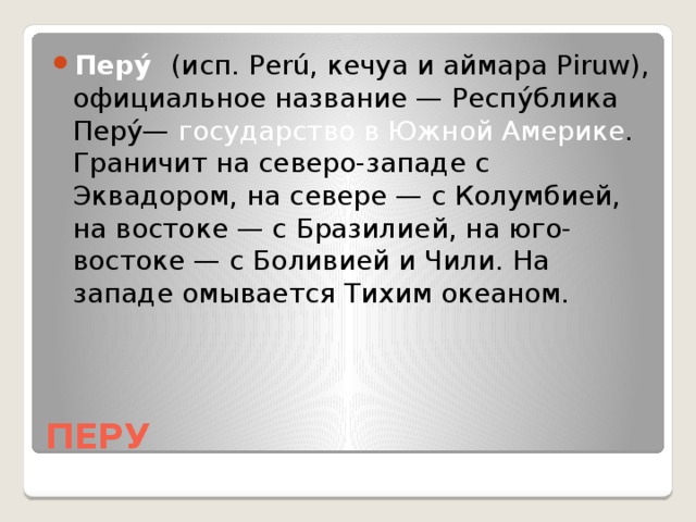Перу́ (исп. Perú, кечуа и аймара Piruw), официальное название — Респу́блика Перу́— государство в Южной Америке . Граничит на северо-западе с Эквадором, на севере — с Колумбией, на востоке — с Бразилией, на юго-востоке — с Боливией и Чили. На западе омывается Тихим океаном.