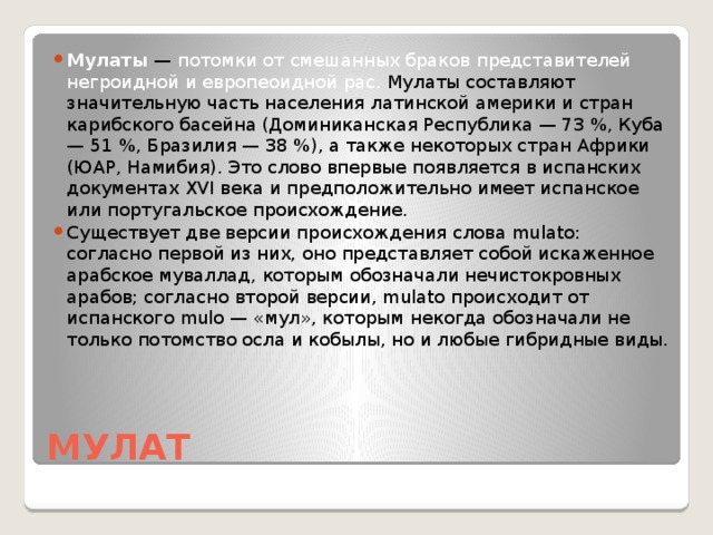 Мулаты — потомки от смешанных браков представителей негроидной и европеоидной рас. Мулаты составляют значительную часть населения латинской америки и стран карибского басейна (Доминиканская Республика — 73 %, Куба — 51 %, Бразилия — 38 %), а также некоторых стран Африки (ЮАР, Намибия). Это слово впервые появляется в испанских документах XVI века и предположительно имеет испанское или португальское происхождение. Существует две версии происхождения слова mulato: согласно первой из них, оно представляет собой искаженное арабское муваллад, которым обозначали нечистокровных арабов; согласно второй версии, mulato происходит от испанского mulo — «мул», которым некогда обозначали не только потомство осла и кобылы, но и любые гибридные виды.