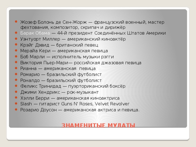 Жозеф Болонь де Сен-Жорж — французский военный, мастер фехтования, композитор, скрипач и дирижёр Барак Обама — 44-й президент Соединённых Штатов Америки Уэнтуорт Миллер — американский киноактёр Крэйг Дэвид — британский певец Мерайа Кери — американская певица Боб Марли — исполнитель музыки рэгги Виктория Пьер-Мари— российская джазовая певица Рианна — американская певица Ромарио — бразильский футболист Роналдо — бразильский футболист Феликс Тринидад — пуэрториканский боксёр Джими Хендрикс — рок-музыкант Хэлли Берри — американская киноактриса Slash — гитарист Guns N' Roses, Velvet Revolver Розарио Доусон — американская актриса и певица.