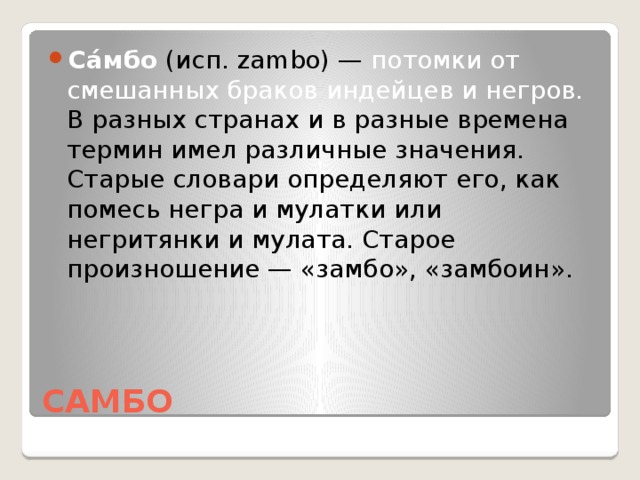 Са́мбо (исп. zambo) — потомки от смешанных браков индейцев и негров. В разных странах и в разные времена термин имел различные значения. Старые словари определяют его, как помесь негра и мулатки или негритянки и мулата. Старое произношение — «замбо», «замбоин».