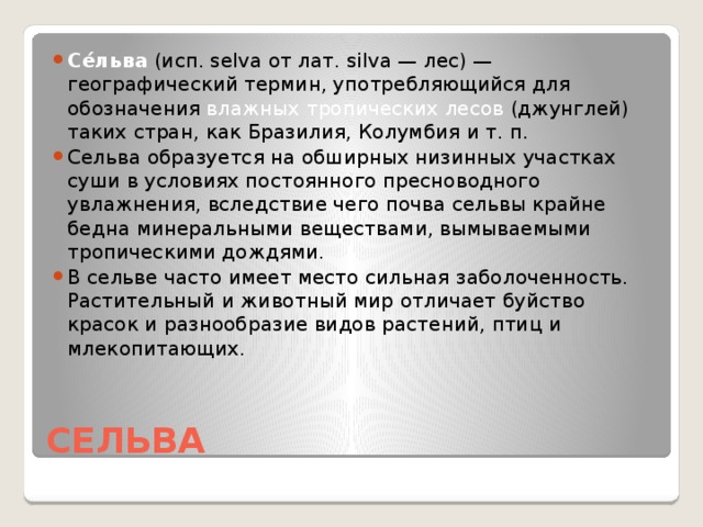 Се́льва  (исп. selva от лат. silva — лес) — географический термин, употребляющийся для обозначения влажных тропических лесов (джунглей) таких стран, как Бразилия, Колумбия и т. п. Сельва образуется на обширных низинных участках суши в условиях постоянного пресноводного увлажнения, вследствие чего почва сельвы крайне бедна минеральными веществами, вымываемыми тропическими дождями. В сельве часто имеет место сильная заболоченность. Растительный и животный мир отличает буйство красок и разнообразие видов растений, птиц и млекопитающих.