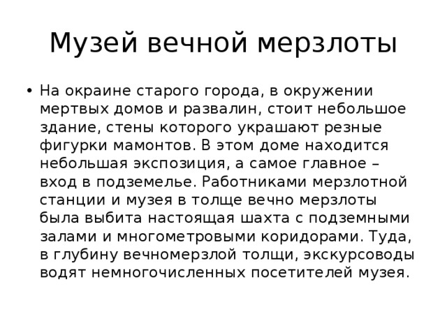 Музей вечной мерзлоты На окраине старого города, в окружении мертвых домов и развалин, стоит небольшое здание, стены которого украшают резные фигурки мамонтов. В этом доме находится небольшая экспозиция, а самое главное – вход в подземелье. Работниками мерзлотной станции и музея в толще вечно мерзлоты была выбита настоящая шахта с подземными залами и многометровыми коридорами. Туда, в глубину вечномерзлой толщи, экскурсоводы водят немногочисленных посетителей музея. 