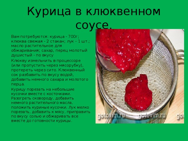 Курица в клюквенном соусе. Вам потребуются: курица - 700г; клюква свежая - 2 стакан; лук - 1 шт.; масло растительное для обжаривания; сахар, перец молотый душистый - по вкусу Клюкву измельчить в процессоре (или пропустить через мясорубку), протереть через сито. Клюквенный сок разбавить по вкусу водой, добавить немного сахара и молотого перца . Курицу порезать на небольшие кусочки вместе с косточками. Разогреть сковороду, добавить немного растительного масла, положить куриные кусочки. Лук мелко порезать, добавить к мясу, приправить по вкусу солью и обжаривать все вместе до готовности курицы. 