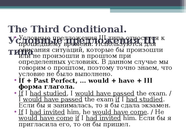  The Third Conditional. Условные предложения III типа Условные предложения III типа относятся к прошедшему времени. Используются для описания ситуаций, которые бы произошли или не произошли в прошлом при определенных условиях. В данном случае мы говорим о прошлом, поэтому точно знаем, что условие не было выполнено. If + Past Perfect, … would + have + III форма глагола. If I had studied , I would have passed the exam. / I would have passed the exam if I had studied . Если бы я занималась, то я бы сдала экзамен. If I  had invited him, he would have come . / He would have come  if I had invited him. Если бы я пригласила его, то он бы пришел.  