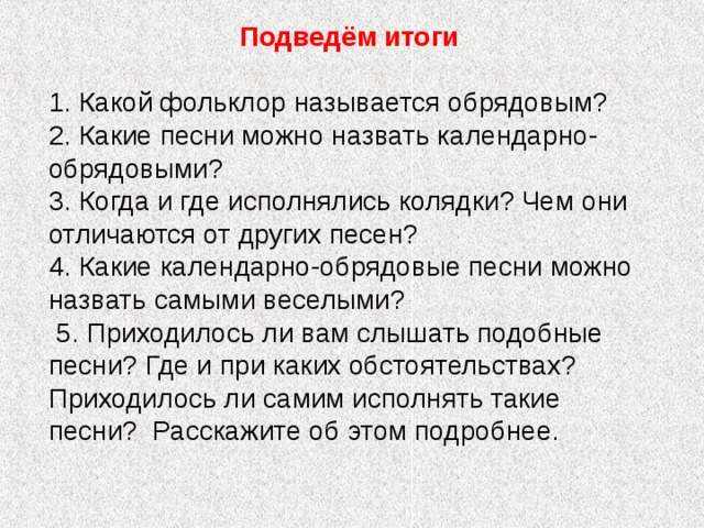 Подведём итоги  1. Какой фольклор называется обрядовым? 2. Какие песни можно назвать календарно-обрядовыми? 3. Когда и где исполнялись колядки? Чем они отличаются от других песен? 4. Какие календарно-обрядовые песни можно назвать самыми веселыми?  5. Приходилось ли вам слышать подобные песни? Где и при каких обстоятельствах? Приходилось ли самим исполнять такие песни? Расскажите об этом подробнее. 