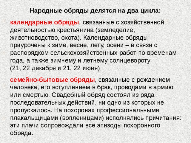 Народные обряды делятся на два цикла: календарные обряды , связанные с хозяйственной деятельностью крестьянина (земледелие, животноводство, охота). Календарные обряды приурочены к зиме, весне, лету, осени – в связи с распорядком сельскохозяйственных работ по временам года, а также зимнему и летнему солнцевороту (21, 22 декабря и 21, 22 июня) семейно-бытовые обряды , связанные с рождением человека, его вступлением в брак, проводами в армию или смертью. Свадебный обряд состоял из ряда последовательных действий, ни одно из которых не пропускалось. На похоронах профессиональными плакальщицами (вопленицами) исполнялись причитания: эти плачи сопровождали все эпизоды похоронного обряда. 