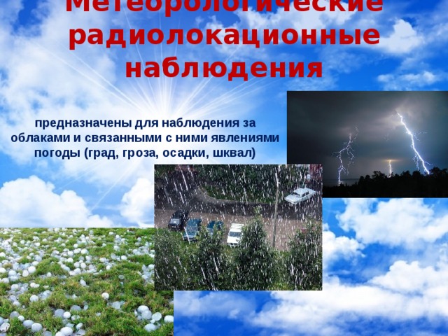 Метеорологические радиолокационные наблюдения предназначены для наблюдения за облаками и связанными с ними явлениями погоды (град, гроза, осадки, шквал) 