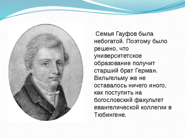 Семья Гауфов была небогатой. Поэтому было решено, что университетское образование получит старший брат Герман. Вильгельму же не оставалось ничего иного, как поступить на богословский факультет евангелической коллегии в Тюбингене.