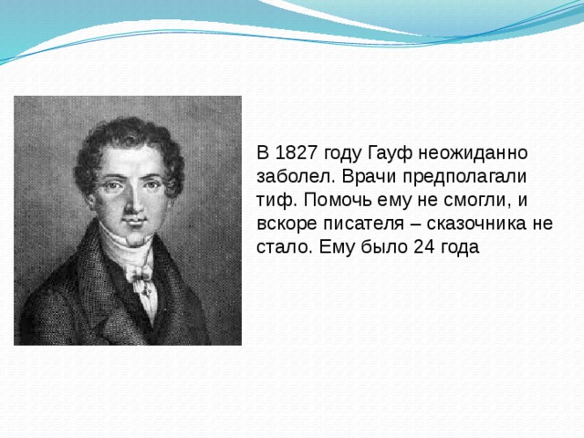 В 1827 году Гауф неожиданно заболел. Врачи предполагали тиф. Помочь ему не смогли, и вскоре писателя – сказочника не стало. Ему было 24 года