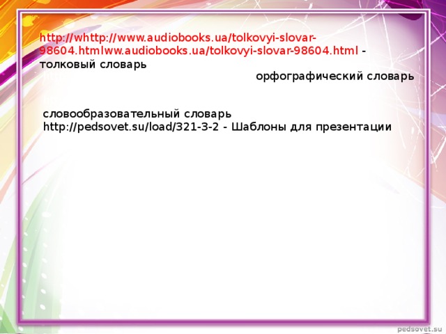 http://whttp://www.audiobooks.ua/tolkovyi-slovar-98604.htmlww.audiobooks.ua/tolkovyi-slovar-98604.html  - толковый словарь http://www.bookin.org.ru/book/2307 - орфографический словарь http://www.booksiti.net.ru/books/6811975 - словообразовательный словарь http://pedsovet.su/load/321-3-2 - Шаблоны для презентации  http://www.bookin.org.ru/book/230750 http://www.bookin.org.ru/book/230750