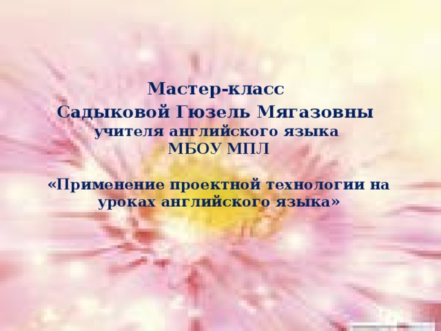 Мастер-класс  Садыковой Гюзель Мягазовны   учителя английского языка МБОУ МПЛ  «Применение проектной технологии на уроках английского языка» 