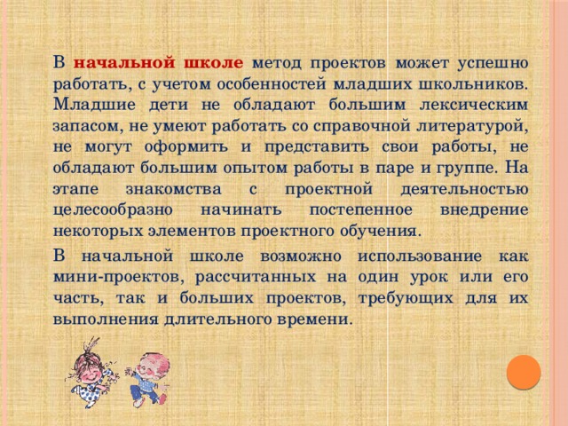 В начальной школе метод проектов может успешно работать, с учетом особенностей младших школьников. Младшие дети не обладают большим лексическим запасом, не умеют работать со справочной литературой, не могут оформить и представить свои работы, не обладают большим опытом работы в паре и группе. На этапе знакомства с проектной деятельностью целесообразно начинать постепенное внедрение некоторых элементов проектного обучения. В начальной школе возможно использование как мини-проектов, рассчитанных на один урок или его часть, так и больших проектов, требующих для их выполнения длительного времени. 