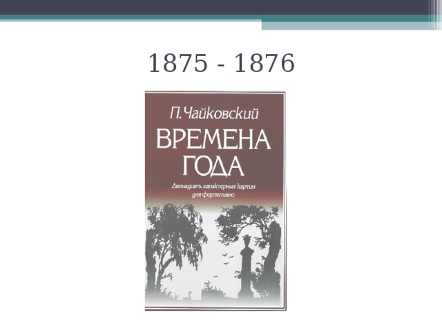 1875 - 1876 Однажды композитора попросили написать маленькие пьесы по названиям месяцев в году, чтобы потом напечатать их в журнале. Журнал выходил один раз в месяц, и в каждом номере публиковалось по одному произведению. В январском номере была пьеса про январь, в февральском – про февраль и т.д. Позднее все эти пьесы были собраны в одну книжку. Получился своеобразный музыкальный календарь. Но, что интересно, у каждого произведения кроме названия месяца было ещё одно. Например, февраль – «Масленица»  