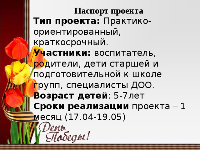 Паспорт проекта Тип проекта: Практико-ориентированный, краткосрочный. Участники: воспитатель, родители, дети старшей и подготовительной к школе групп, специалисты ДОО.  Возраст детей : 5-7лет Сроки реализации проекта – 1 месяц (17.04-19.05) 