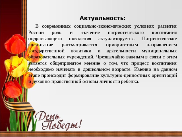 Актуальность:  В современных социально-экономических условиях развития России роль и значение патриотического воспитания подрастающего поколения актуализируется. Патриотическое воспитание рассматривается приоритетным направлением государственной политики и деятельности муниципальных образовательных учреждений. Чрезвычайно важным в связи с этим является общепринятое мнение о том, что процесс воспитания необходимо начинать в дошкольном возрасте. Именно на данном этапе происходит формирование культурно-ценностных ориентаций и духовно-нравственной основы личности ребенка. 