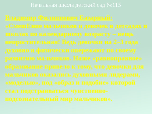 Начальная школа детский сад №115 Владимир Филиппович Базарный:  «СмешЕние мальчиков и девочек в детсадах и школах по календарному возрасту – вещь непростительная! Ведь девочки на 2–3 года духовно и физически опережают по своему развитию мальчиков. Наше «равноправное» образование привело к тому, что девочки для мальчиков оказались духовными лидерами, «моделью», под «образ и подобие» которой стал подстраиваться чувственно-подсознательный мир мальчиков».   