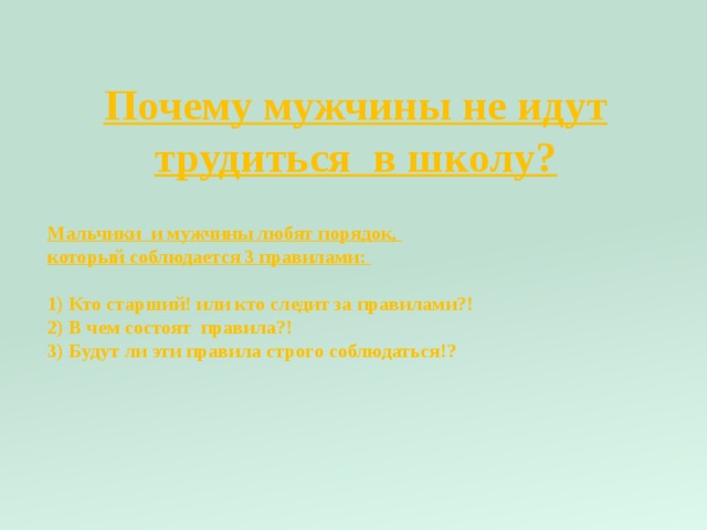Почему мужчины не идут трудиться в школу? Мальчики и мужчины любят порядок, который соблюдается 3 правилами: 1) Кто старший! или кто следит за правилами?! 2) В чем состоят правила?! 3) Будут ли эти правила строго соблюдаться!? 