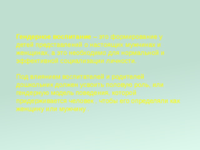 Гендерное воспитание – это формирование у детей представлений о настоящих мужчинах и женщинах, а это необходимо для нормальной и эффективной социализации личности.   Под влиянием воспитателей и родителей дошкольник должен усвоить половую роль, или гендерную модель поведения, которой придерживается человек , чтобы его определяли как женщину или мужчину . 