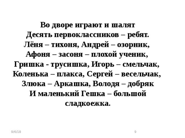 Во дворе играют и шалят Десять первоклассников – ребят. Лёня – тихоня, Андрей – озорник, Афоня – засоня – плохой ученик, Гришка - трусишка, Игорь – смельчак, Коленька – плакса, Сергей – весельчак, Злюка – Аркашка, Володя – добряк И маленький Гешка – большой сладкоежка. 9/6/18