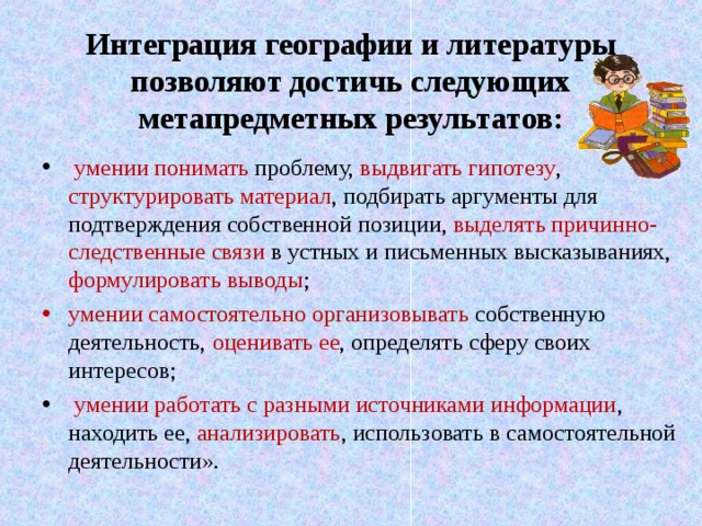 Интеграция  географии и литературы позволяют достичь следующих метапредметных результатов:  умении понимать проблему, выдвигать гипотезу , структурировать материал , подбирать аргументы для подтверждения собственной позиции, выделять причинно-следственные связи в устных и письменных высказываниях, формулировать выводы ; умении самостоятельно организовывать собственную деятельность, оценивать ее , определять сферу своих интересов;  умении работать с разными источниками информации , находить ее, анализировать , использовать в самостоятельной деятельности».  