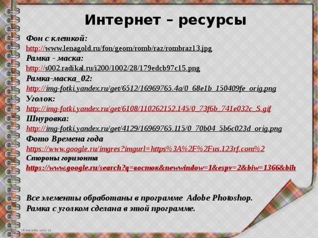 Интернет – ресурсы Фон с клеткой: http:// www.lenagold.ru/fon/geom/romb/raz/rombraz13.jpg  Рамка - маска: http:// s002.radikal.ru/i200/1002/28/179edcb97c15.png  Рамка-маска_02: http:// img-fotki.yandex.ru/get/6512/16969765.4a/0_68e1b_150409fe_orig.png  Уголок: http:// img-fotki.yandex.ru/get/6108/110262152.145/0_73f6b_741e032c_S.gif Шнуровка: http:// img-fotki.yandex.ru/get/4129/16969765.115/0_70b04_5b6c023d_orig.png  Фото Времена года https:// www.google.ru/imgres?imgurl=https%3A%2F%2Fus.123rf.com%2 Стороны горизонта https://www.google.ru/search?q= восток& newwindow =1&espv=2&biw=1366&bih   Все элементы обработаны в программе Adobe Photoshop. Рамка с уголком сделана в этой программе. 