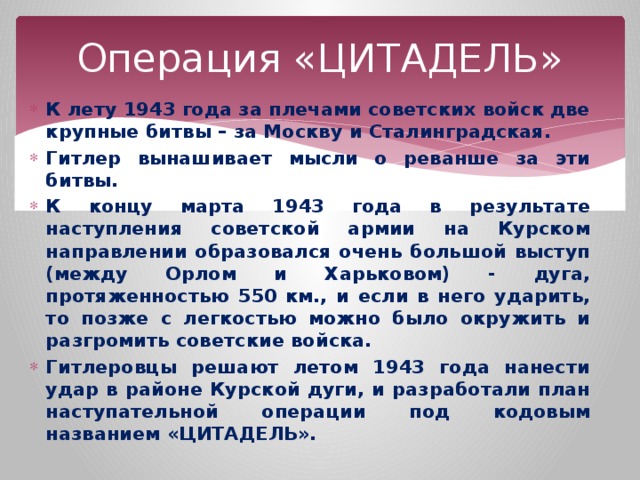 Операция «ЦИТАДЕЛЬ» К лету 1943 года за плечами советских войск две крупные битвы – за Москву и Сталинградская. Гитлер вынашивает мысли о реванше за эти битвы. К концу марта 1943 года в результате наступления советской армии на Курском направлении образовался очень большой выступ (между Орлом и Харьковом) - дуга, протяженностью 550 км., и если в него ударить, то позже с легкостью можно было окружить и разгромить советские войска. Гитлеровцы решают летом 1943 года нанести удар в районе Курской дуги, и разработали план наступательной операции под кодовым названием «ЦИТАДЕЛЬ». 