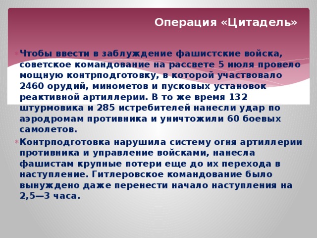 Операция «Цитадель» Чтобы ввести в заблуждение фашистские войска, советское командование на рассвете 5 июля провело мощную контрподготовку, в которой участвовало 2460 орудий, минометов и пусковых установок реактивной артиллерии. В то же время 132 штурмовика и 285 истребителей нанесли удар по аэродромам противника и уничтожили 60 боевых самолетов. Контрподготовка нарушила систему огня артиллерии противника и управление войсками, нанесла фашистам крупные потери еще до их перехода в наступление. Гитлеровское командование было вынуждено даже перенести начало наступления на 2,5—3 часа. 