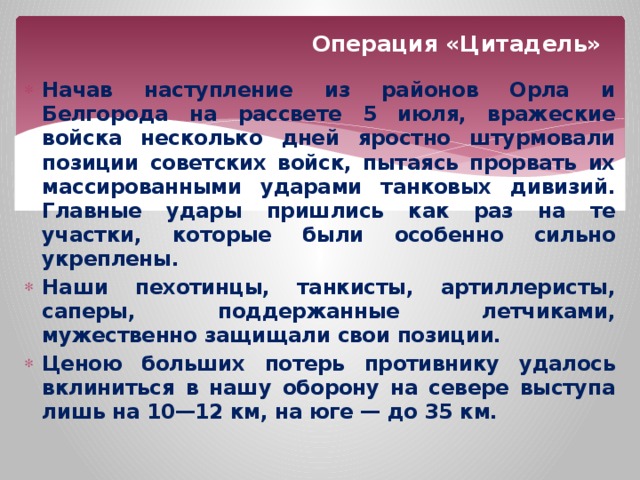 Операция «Цитадель» Начав наступление из районов Орла и Белгорода на рассвете 5 июля, вражеские войска несколько дней яростно штурмовали позиции советских войск, пытаясь прорвать их массированными ударами танковых дивизий. Главные удары пришлись как раз на те участки, которые были особенно сильно укреплены. Наши пехотинцы, танкисты, артиллеристы, саперы, поддержанные летчиками, мужественно защищали свои позиции. Ценою больших потерь противнику удалось вклиниться в нашу оборону на севере выступа лишь на 10—12 км, на юге — до 35 км. 