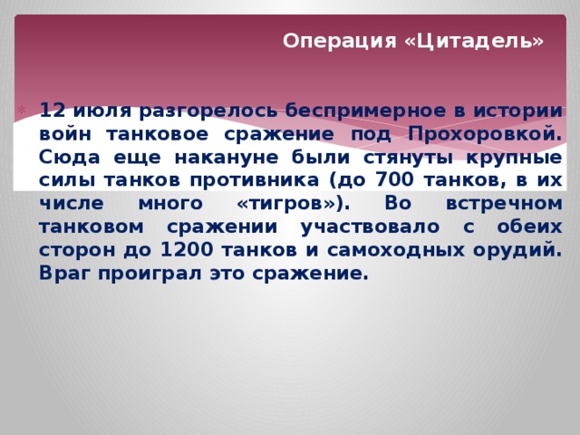 Операция «Цитадель» 12 июля  разгорелось  беспримерное  в  истории  войн  танковое  сражение  под  Прохоровкой . Сюда  еще  накануне  были  стянуты  крупные  силы  танков  противника ( до 700 танков , в  их  числе  много  «тигров» ). Во  встречном  танковом  сражении  участвовало  с  обеих  сторон  до 1200 танков  и  самоходных  орудий . Враг  проиграл  это  сражение . 