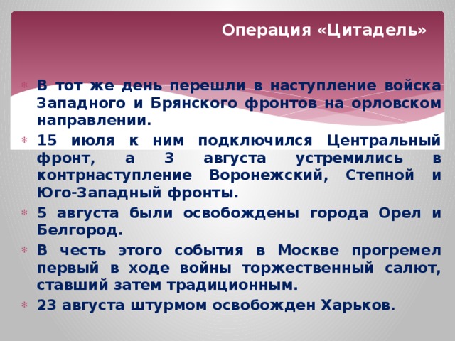 Операция «Цитадель» В  тот  же  день  перешли  в  наступление  войска  Западного  и  Брянского  фронтов  на  орловском  направлении . 15 июля  к  ним  подключился  Центральный  фронт , а 3 августа  устремились  в  контрнаступление  Воронежский , Степной  и  Юго - Западный  фронты . 5 августа  были  освобождены  города  Орел  и  Белгород . В  честь  этого  события  в  Москве  прогремел  первый  в  ходе  войны  торжественный  салют , ставший  затем  традиционным . 23 августа  штурмом  освобожден  Харьков .  