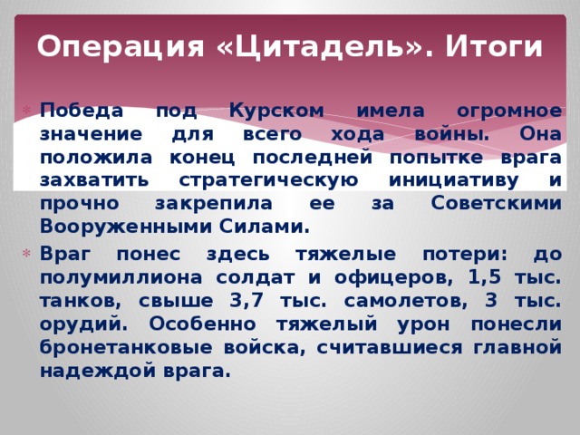 Операция «Цитадель». Итоги Победа под Курском имела огромное значение для всего хода войны. Она положила конец последней попытке врага захватить стратегическую инициативу и прочно закрепила ее за Советскими Вооруженными Силами. Враг понес здесь тяжелые потери: до полумиллиона солдат и офицеров, 1,5 тыс. танков, свыше 3,7 тыс. самолетов, 3 тыс. орудий. Особенно тяжелый урон понесли бронетанковые войска, считавшиеся главной надеждой врага. 