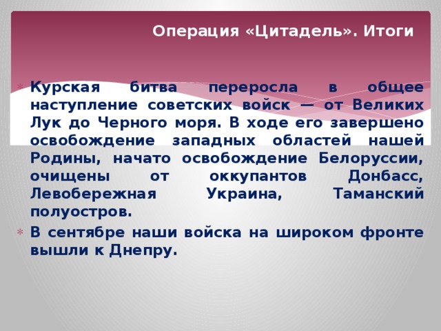 Операция «Цитадель». Итоги Курская битва переросла в общее наступление советских войск — от Великих Лук до Черного моря. В ходе его завершено освобождение западных областей нашей Родины, начато освобождение Белоруссии, очищены от оккупантов Донбасс, Левобережная Украина, Таманский полуостров. В сентябре наши войска на широком фронте вышли к Днепру. 