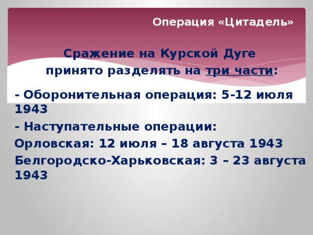 Операция «Цитадель» Сражение на Курской Дуге принято разделять на три части :  - Оборонительная операция: 5-12 июля 1943 - Наступательные операции: Орловская: 12 июля – 18 августа 1943 Белгородско-Харьковская: 3 – 23 августа 1943 