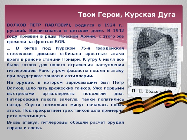 Твои Герои, Курская Дуга ВОЛКОВ ПЕТР ПАВЛОВИЧ, родился в 1924 г., русский. Воспитывался в детском доме. В 1942 году призван в ряды Красной Армии, с этого же времени на фронтах ВОВ. … В битве под Курском 75-я гвардейская стрелковая дивизия отбивала яростные атаки врага в районе станции Поныри. К утру 6 июля все было готово для нового отражения наступления гитлеровцев. Рано утром фашисты пошли в атаку при поддержке танков и артиллерии. На орудие, в котором заряжающим был Петр Волков, шло пять вражеских танков. Уже первыми выстрелами артиллеристы подожгли два. Гитлеровская пехота залегла, танки попятились назад. Спустя несколько минут началась новая атака. Под прикрытием трех танков шла примерно рота пехотинцев. Вновь атакуя, гитлеровцы обошли расчет орудия справа и слева. 