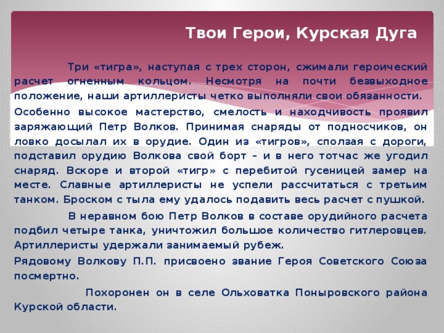 Твои Герои, Курская Дуга  Три «тигра», наступая с трех сторон, сжимали героический расчет огненным кольцом. Несмотря на почти безвыходное положение, наши артиллеристы четко выполняли свои обязанности. Особенно высокое мастерство, смелость и находчивость проявил заряжающий Петр Волков. Принимая снаряды от подносчиков, он ловко досылал их в орудие. Один из «тигров», сползая с дороги, подставил орудию Волкова свой борт – и в него тотчас же угодил снаряд. Вскоре и второй «тигр» с перебитой гусеницей замер на месте. Славные артиллеристы не успели рассчитаться с третьим танком. Броском с тыла ему удалось подавить весь расчет с пушкой.  В неравном бою Петр Волков в составе орудийного расчета подбил четыре танка, уничтожил большое количество гитлеровцев. Артиллеристы удержали занимаемый рубеж. Рядовому Волкову П.П. присвоено звание Героя Советского Союза посмертно.  Похоронен он в селе Ольховатка Поныровского района Курской области. 