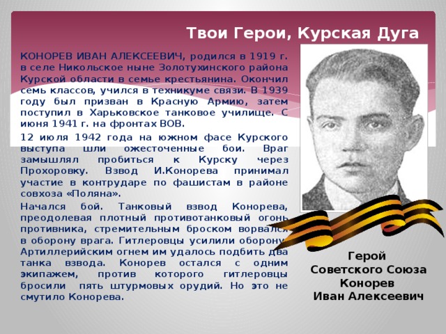 Твои Герои, Курская Дуга КОНОРЕВ ИВАН АЛЕКСЕЕВИЧ, родился в 1919 г. в селе Никольское ныне Золотухинского района Курской области в семье крестьянина. Окончил семь классов, учился в техникуме связи. В 1939 году был призван в Красную Армию, затем поступил в Харьковское танковое училище. С июня 1941 г. на фронтах ВОВ. 12 июля 1942 года на южном фасе Курского выступа шли ожесточенные бои. Враг замышлял пробиться к Курску через Прохоровку. Взвод И.Конорева принимал участие в контрударе по фашистам в районе совхоза «Поляна». Начался бой. Танковый взвод Конорева, преодолевая плотный противотанковый огонь противника, стремительным броском ворвался в оборону врага. Гитлеровцы усилили оборону. Артиллерийским огнем им удалось подбить два танка взвода. Конорев остался с одним экипажем, против которого гитлеровцы бросили пять штурмовых орудий. Но это не смутило Конорева. Герой Советского Союза Конорев Иван Алексеевич 