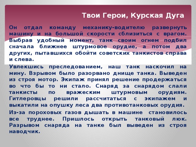 Твои Герои, Курская Дуга Он отдал команду механику-водителю развернуть машину и на большой скорости сблизиться с врагом. Выбрав удобный момент, танк своим огнем подбил сначала ближнее штурмовое орудие, а потом два других, пытавшихся обойти советских танкистов справа и слева. Увлекшись преследованием, наш танк наскочил на мину. Взрывом было разорвано днище танка. Выведен из строя мотор. Экипаж принял решение продержаться во что бы то ни стало. Снаряд за снарядом слали танкисты по вражеским штурмовым орудиям. Гитлеровцы решили рассчитаться с экипажем и выкатили на опушку леса два противотанковых орудия. Из-за пороховых газов дышать в машине становилось все труднее. Пришлось открыть танковый люк. Разрывом снаряда на танке был выведен из строя наводчик. 