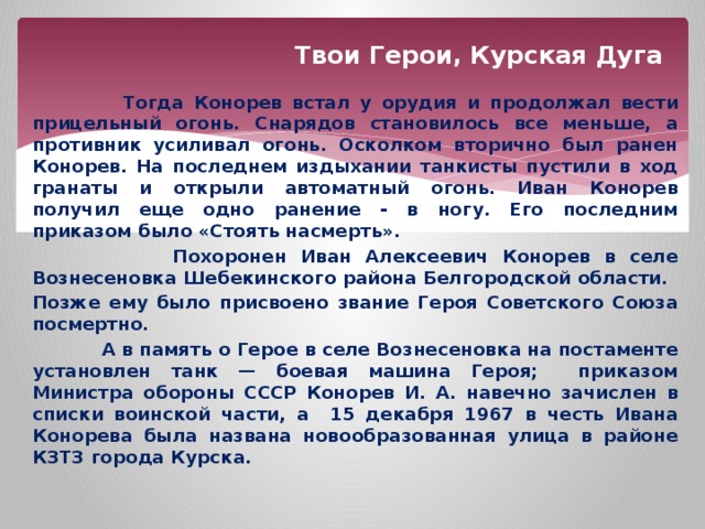 Твои Герои, Курская Дуга  Тогда Конорев встал у орудия и продолжал вести прицельный огонь. Снарядов становилось все меньше, а противник усиливал огонь. Осколком вторично был ранен Конорев. На последнем издыхании танкисты пустили в ход гранаты и открыли автоматный огонь. Иван Конорев получил еще одно ранение - в ногу. Его последним приказом было «Стоять насмерть».  Похоронен Иван Алексеевич Конорев в селе Вознесеновка Шебекинского района Белгородской области. Позже ему было присвоено звание Героя Советского Союза посмертно.  А в память о Герое в селе Вознесеновка на постаменте установлен танк — боевая машина Героя; приказом Министра обороны СССР Конорев И. А. навечно зачислен в списки воинской части, а 15 декабря 1967 в честь Ивана Конорева была названа новообразованная улица в районе КЗТЗ города Курска. 