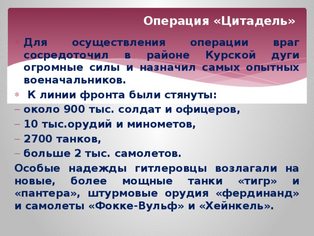 Операция «Цитадель» Для осуществления операции враг сосредоточил в районе Курской дуги огромные силы и назначил самых опытных военачальников.  К линии фронта были стянуты: около 900 тыс. солдат и офицеров, 10 тыс.орудий и минометов, 2700 танков, больше 2 тыс. самолетов. Особые надежды гитлеровцы возлагали на новые, более мощные танки «тигр» и «пантера», штурмовые орудия «фердинанд» и самолеты «Фокке-Вульф» и «Хейнкель». 