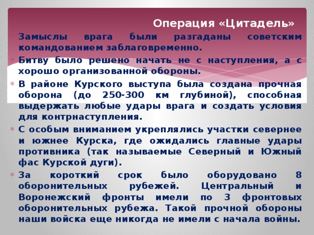 Операция «Цитадель» Замыслы врага были разгаданы советским командованием заблаговременно. Битву было решено начать не с наступления, а с хорошо организованной обороны. В районе Курского выступа была создана прочная оборона (до 250-300 км глубиной), способная выдержать любые удары врага и создать условия для контрнаступления. С особым вниманием укреплялись участки севернее и южнее Курска, где ожидались главные удары противника (так называемые Северный и Южный фас Курской дуги). За короткий срок было оборудовано 8 оборонительных рубежей. Центральный и Воронежский фронты имели по 3 фронтовых оборонительных рубежа. Такой прочной обороны наши войска еще никогда не имели с начала войны.    