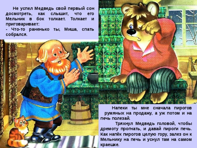  Не успел Медведь свой первый сон досмотреть, как слышит, что его Мельник в бок толкает. Толкает и приговаривает: - Что-то раненько ты, Миша, спать собрался.  Напеки ты мне сначала пирогов румяных на продажу, а уж потом и на печь полезай.  Тряхнул Медведь головой, чтобы дремоту прогнать, и давай пироги печь. Как напёк пирогов целую гору, залез он к Мельнику на печь и уснул там на самом краешке. 