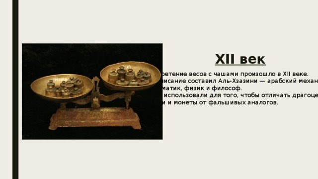 XII век Изобретение весов с чашами произошло в XII веке. Их описание составил Аль-Хзазини — арабский механик, математик, физик и философ. Весы использовали для того, чтобы отличать драгоценные камни и монеты от фальшивых аналогов. 