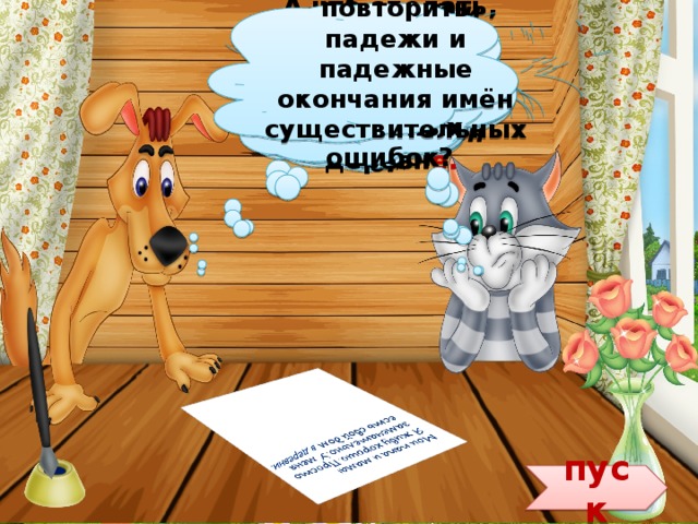 Ему просто надо повторить падежи и падежные окончания имён существительных. Дядя Фёдор родителям письмо пишет. Надеюсь, что без ошибок. А что сделать, чтобы Дядя Фёдор не допускал подобных ошибок? Всё верно. Читай дальше, Шарик. «У меня есть свой дом в деревни.» А вот и ошибка. Он написал в  деревн и , а надо в деревн е. «Мои папа и мама! Я живу хорошо. Просто замечательно.» пуск 