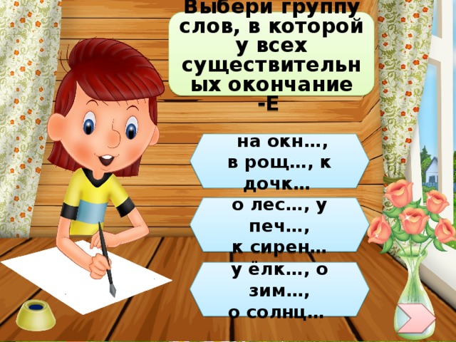 Выбери группу слов, в которой у всех существительных окончание -Е  на окн…, в рощ…, к дочк… о лес…, у печ…,  к сирен… у ёлк…, о зим…, о солнц… 