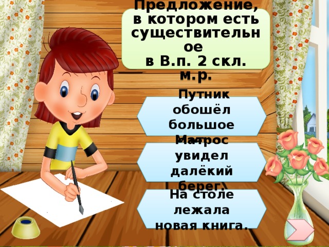 Предложение, в котором есть существительное в В.п. 2 скл. м.р.  Путник обошёл большое озеро. Матрос увидел далёкий берег. На столе лежала новая книга. 