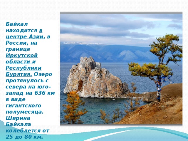 Байкал находится в центре Азии , в России, на границе Иркутской области и Республики Бурятия. Озеро протянулось с севера на юго-запад на 636 км в виде гигантского полумесяца. Ширина Байкала колеблется от 25 до 80 км. 