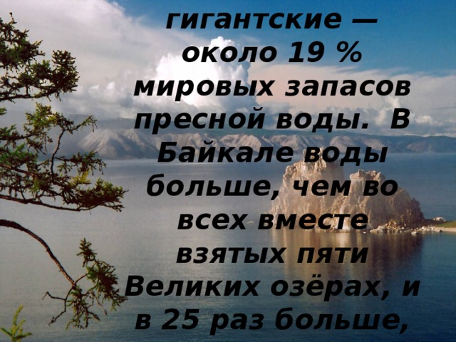 Запасы воды в Байкале гигантские — около 19 % мировых запасов пресной воды.  В Байкале воды больше, чем во всех вместе взятых пяти Великих озёрах, и в 25 раз больше, чем в Ладожском озере. 