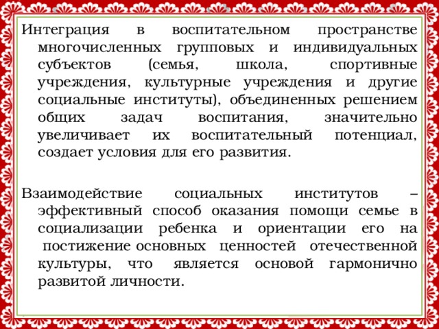 Интеграция в воспитательном пространстве многочисленных групповых и индивидуальных субъектов (семья, школа,  спортивные учреждения, культурные учреждения и другие социальные институты), объединенных решением общих задач воспитания, значительно увеличивает их воспитательный потенциал, создает условия для его развития. Взаимодействие социальных институтов – эффективный способ оказания помощи семье в социализации ребенка и ориентации его на  постижение основных ценностей отечественной культуры, что  является основой гармонично развитой личности. 